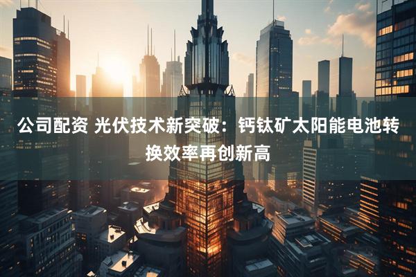 公司配资 光伏技术新突破：钙钛矿太阳能电池转换效率再创新高