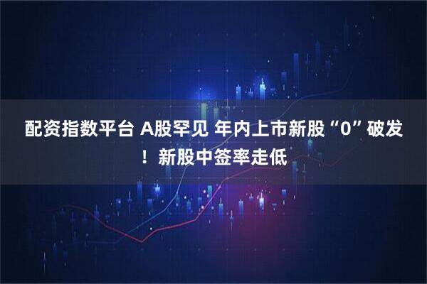 配资指数平台 A股罕见 年内上市新股“0”破发！新股中签率走低