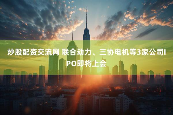 炒股配资交流网 联合动力、三协电机等3家公司IPO即将上会