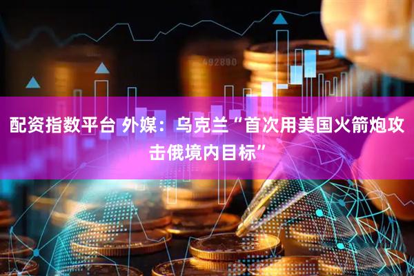配资指数平台 外媒：乌克兰“首次用美国火箭炮攻击俄境内目标”