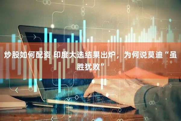 炒股如何配资 印度大选结果出炉，为何说莫迪“虽胜犹败”