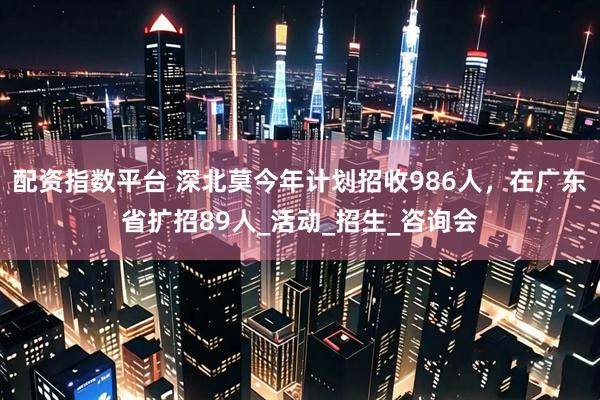 配资指数平台 深北莫今年计划招收986人，在广东省扩招89人_活动_招生_咨询会