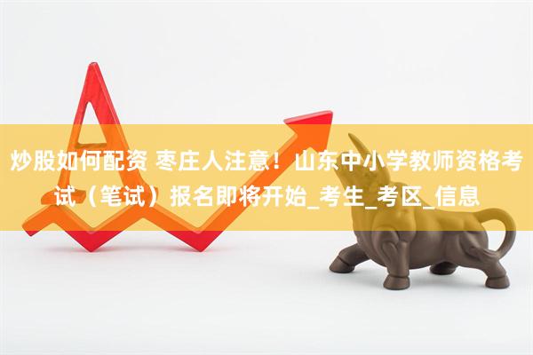炒股如何配资 枣庄人注意！山东中小学教师资格考试（笔试）报名即将开始_考生_考区_信息