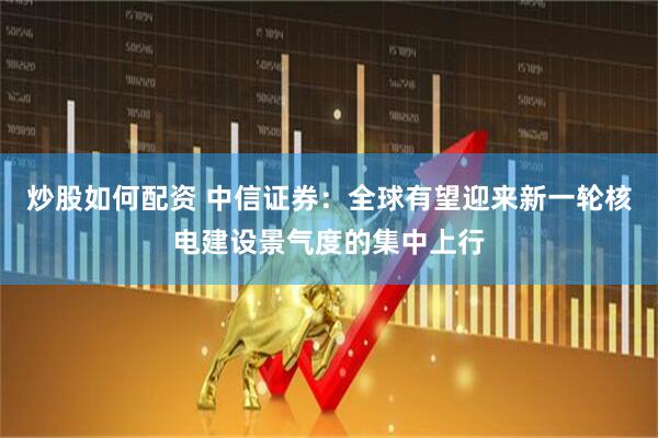 炒股如何配资 中信证券：全球有望迎来新一轮核电建设景气度的集中上行