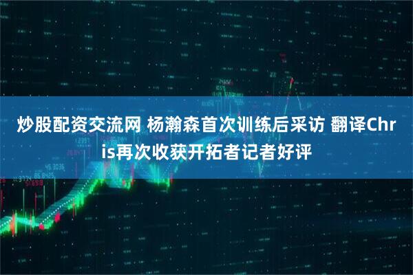 炒股配资交流网 杨瀚森首次训练后采访 翻译Chris再次收获开拓者记者好评