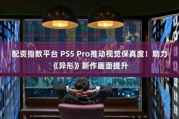 配资指数平台 PS5 Pro推动视觉保真度！助力《异形》新作画面提升