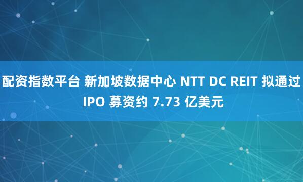 配资指数平台 新加坡数据中心 NTT DC REIT 拟通过 IPO 募资约 7.73 亿美元