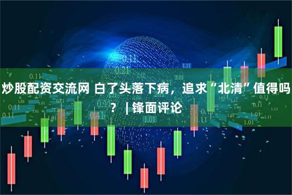 炒股配资交流网 白了头落下病，追求“北清”值得吗？ | 锋面评论
