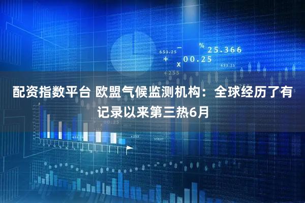 配资指数平台 欧盟气候监测机构：全球经历了有记录以来第三热6月