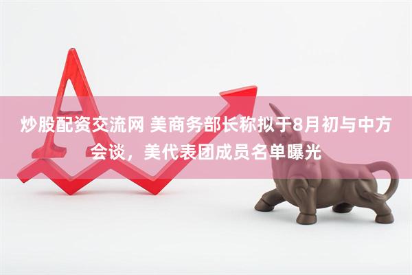炒股配资交流网 美商务部长称拟于8月初与中方会谈，美代表团成员名单曝光