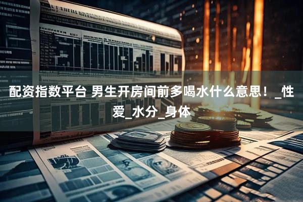 配资指数平台 男生开房间前多喝水什么意思！_性爱_水分_身体
