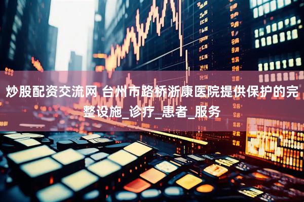 炒股配资交流网 台州市路桥浙康医院提供保护的完整设施_诊疗_患者_服务