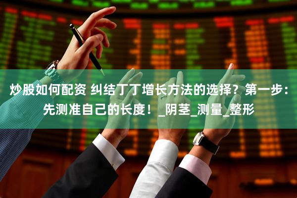 炒股如何配资 纠结丁丁增长方法的选择？第一步：先测准自己的长度！_阴茎_测量_整形