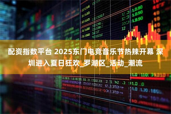 配资指数平台 2025东门电竞音乐节热辣开幕 深圳进入夏日狂欢_罗湖区_活动_潮流