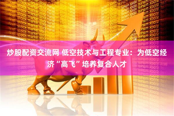 炒股配资交流网 低空技术与工程专业：为低空经济“高飞”培养复合人才