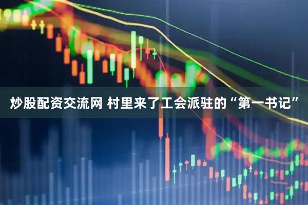 炒股配资交流网 村里来了工会派驻的“第一书记”