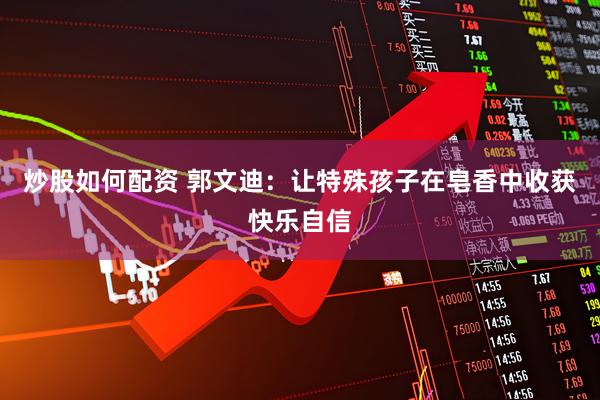 炒股如何配资 郭文迪：让特殊孩子在皂香中收获快乐自信