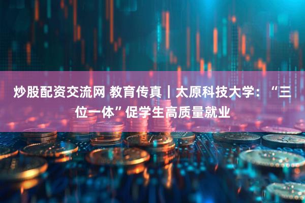 炒股配资交流网 教育传真｜太原科技大学：“三位一体”促学生高质量就业