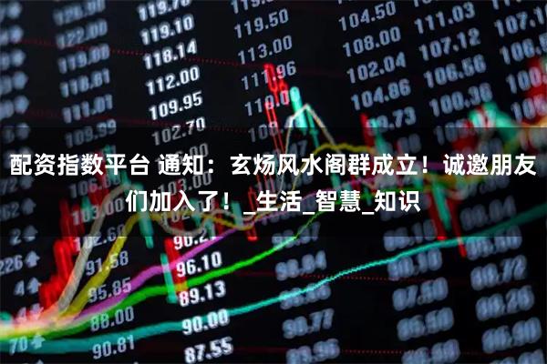 配资指数平台 通知：玄炀风水阁群成立！诚邀朋友们加入了！_生活_智慧_知识