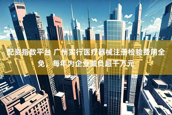配资指数平台 广州实行医疗器械注册检验费用全免，每年为企业减负超千万元