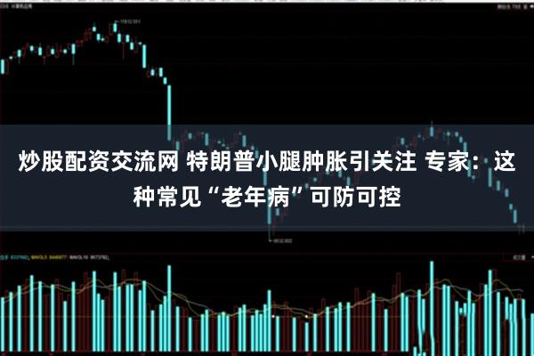 炒股配资交流网 特朗普小腿肿胀引关注 专家：这种常见“老年病”可防可控