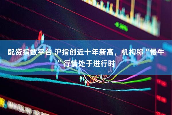 配资指数平台 沪指创近十年新高，机构称“慢牛”行情处于进行时