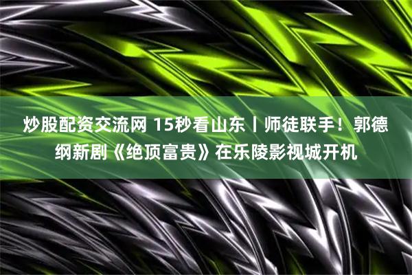炒股配资交流网 15秒看山东丨师徒联手！郭德纲新剧《绝顶富贵》在乐陵影视城开机