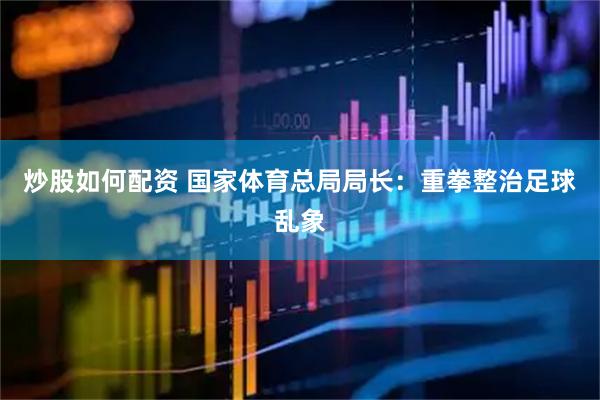 炒股如何配资 国家体育总局局长：重拳整治足球乱象