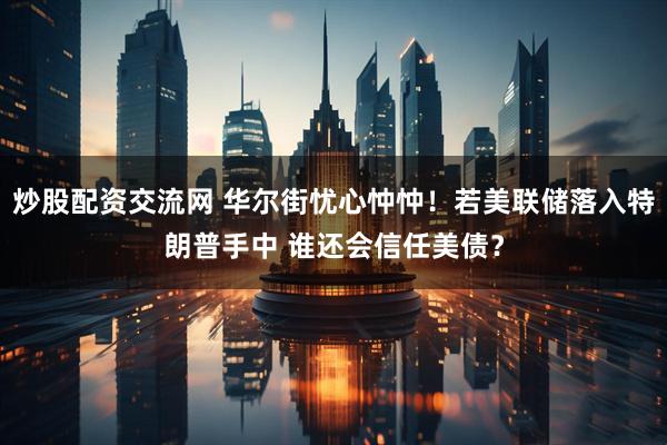 炒股配资交流网 华尔街忧心忡忡！若美联储落入特朗普手中 谁还会信任美债？