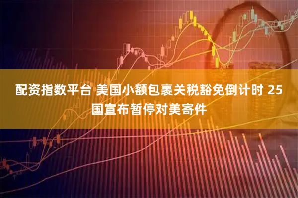 配资指数平台 美国小额包裹关税豁免倒计时 25国宣布暂停对美寄件