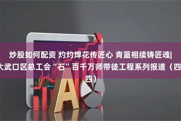 炒股如何配资 灼灼焊花传匠心 青蓝相续铸匠魂|大武口区总工会“石”百千万师带徒工程系列报道（四）