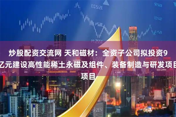 炒股配资交流网 天和磁材：全资子公司拟投资9亿元建设高性能稀土永磁及组件、装备制造与研发项目