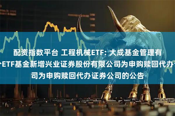 配资指数平台 工程机械ETF: 大成基金管理有限公司旗下部分ETF基金新增兴业证券股份有限公司为申购赎回代办证券公司的公告