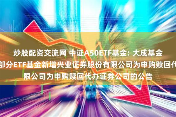 炒股配资交流网 中证A50ETF基金: 大成基金管理有限公司旗下部分ETF基金新增兴业证券股份有限公司为申购赎回代办证券公司的公告
