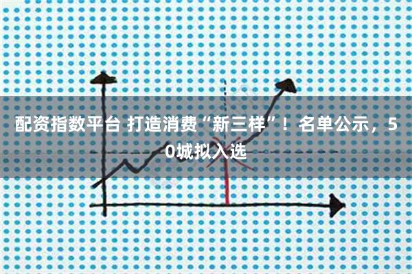 配资指数平台 打造消费“新三样”！名单公示，50城拟入选